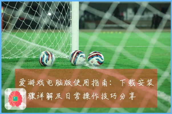 爱游戏电脑版使用指南：下载安装步骤详解及日常操作技巧分享