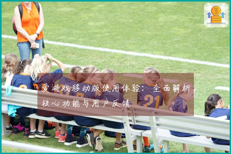 爱游戏移动版使用体验:全面解析核心功能与用户反馈