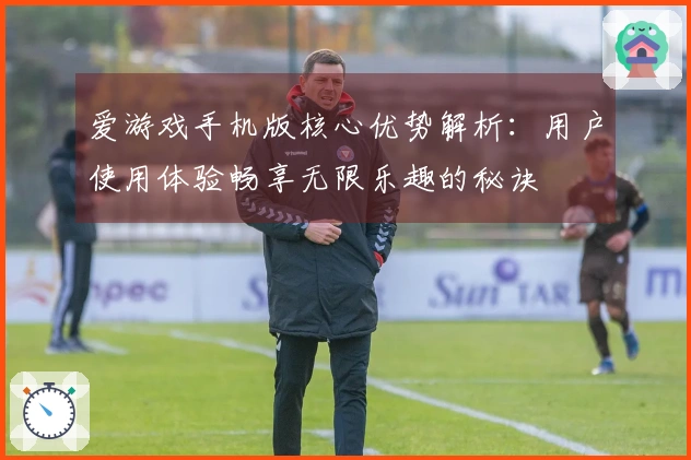 爱游戏手机版核心优势解析:用户使用体验畅享无限乐趣的秘诀