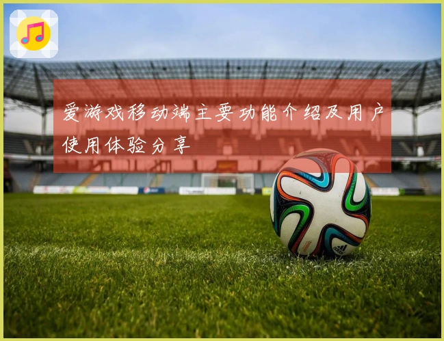 爱游戏移动端主要功能介绍及用户使用体验分享